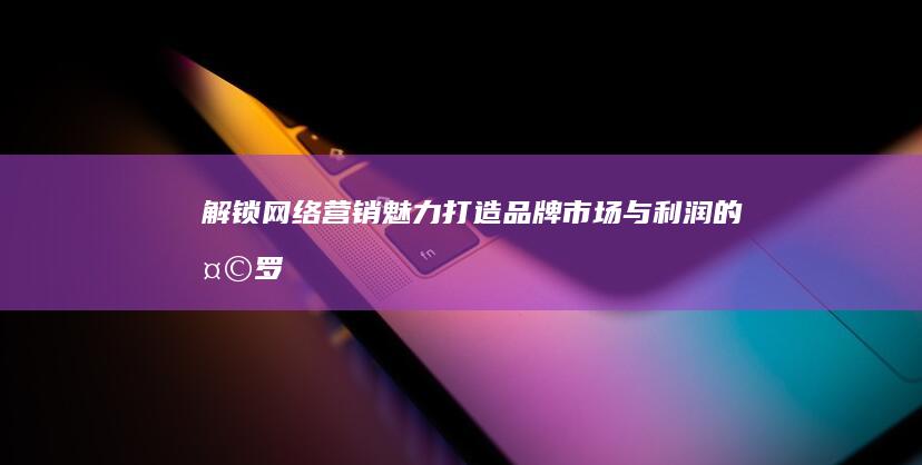 解锁网络营销魅力：打造品牌、市场与利润的天罗地网